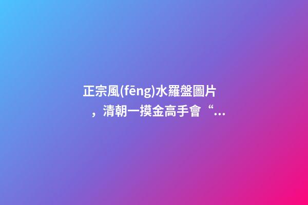 正宗風(fēng)水羅盤圖片，清朝一摸金高手會“風(fēng)水望氣術(shù)”-第1張-觀點-玄機派